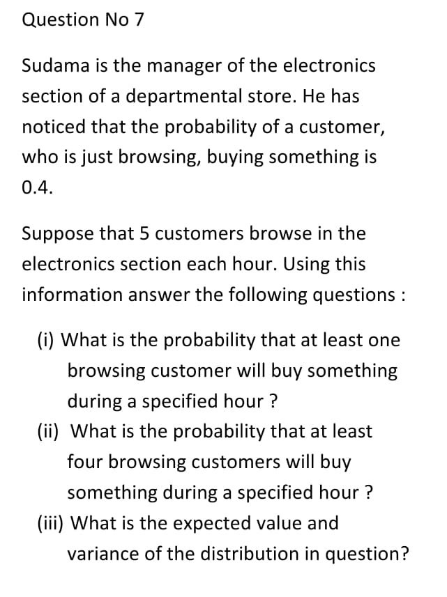 Question No 7
Sudama is the manager of the electronics
section of a departmental store. He has
noticed that the probability of a customer,
who is just browsing, buying something is
0.4.
Suppose that 5 customers browse in the
electronics section each hour. Using this
information answer the following questions :
(i) What is the probability that at least one
browsing customer will buy something
during a specified hour ?
(ii) What is the probability that at least
four browsing customers will buy
something during a specified hour ?
(iii) What is the expected value and
variance of the distribution in question?
