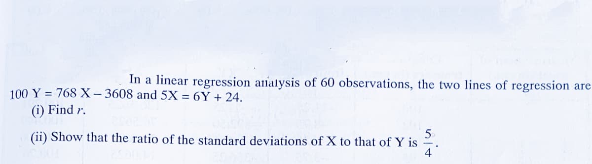 In a linear regression aialysis of 60 observations, the two lines of regression are
100 Y = 768 X– 3608 and 5X = 6Y + 24.
(i) Find r.
5.
(ii) Show that the ratio of the standard deviations of X to that of Y is
4
