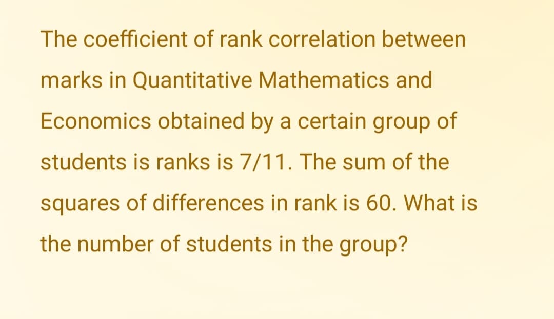 The coefficient of rank correlation between
marks in Quantitative Mathematics and
Economics obtained by a certain group of
students is ranks is 7/11. The sum of the
squares of differences in rank is 60. What is
the number of students in the group?
