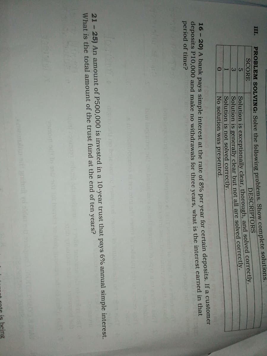 ROBLEM SOLVING: Solve the following problems. Show complete solutions.
SCORE
III.
DESCRIPTORS
Solution is exceptionally clear, thorough, and solved correctly.
Solution is generally clear but not all are solved correctly.
Solution is not solved correctly.
No solution was presented.
3
16 - 20) A bank pays simple interest at the rate of 8% per vear for certain deposits. If a customer
deposits P10,000 and make no withdrawals for three vears, what is the interest earned in that
period of time?
bs Isqioningod ao ba mo
igh or no
21-25) An amount of P500,000 is invested in a 10-year trust that pays 6% annual simple interest.
What is the total amount of the trust fund at the end of ten years?
wondst aibnil yd slde algmo
being
