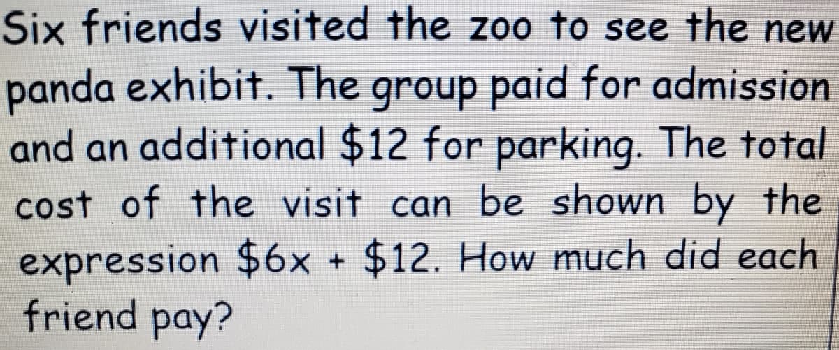 Six friends visited the zoo to see the new
panda exhibit. The group paid for admission
and an additional $12 for parking. The total
cost of the visit can be shown by the
expression $6x + $12. How much did each
friend pay?
