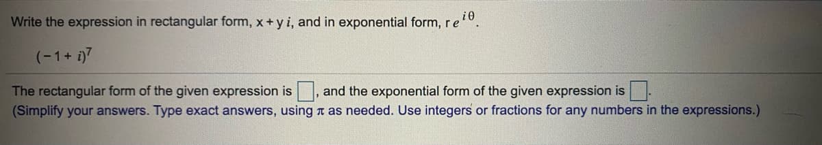 i0
Write the expression in rectangular form, x+ y i, and in exponential form, re
(-1+ i)7
The rectangular form of the given expression is , and the exponential form of the given expression is-
(Simplify your answers. Type exact answers, using n as needed. Use integers or fractions for any numbers in the expressions.)
