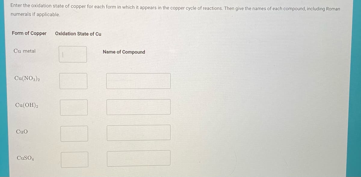 Enter the oxidation state of copper for each form in which it appears in the copper cycle of reactions. Then give the names of each compound, including Roman
numerals if applicable.
Form of Copper
Oxidation State of Cu
Cu metal
Name of Compound
Cu(NO3)2
Cu(OH)2
CuO
CuSO4
