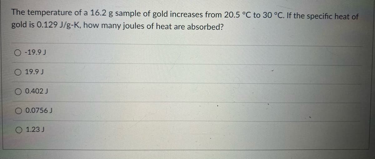 The temperature of a 16.2 g sample of gold increases from 20.5 °C to 30 °C. If the specific heat of
gold is 0.129 J/g-K, how many joules of heat are absorbed?
-19.9 J
19.9 J
O 0.402 J
O 0.0756 J
1.23 J
