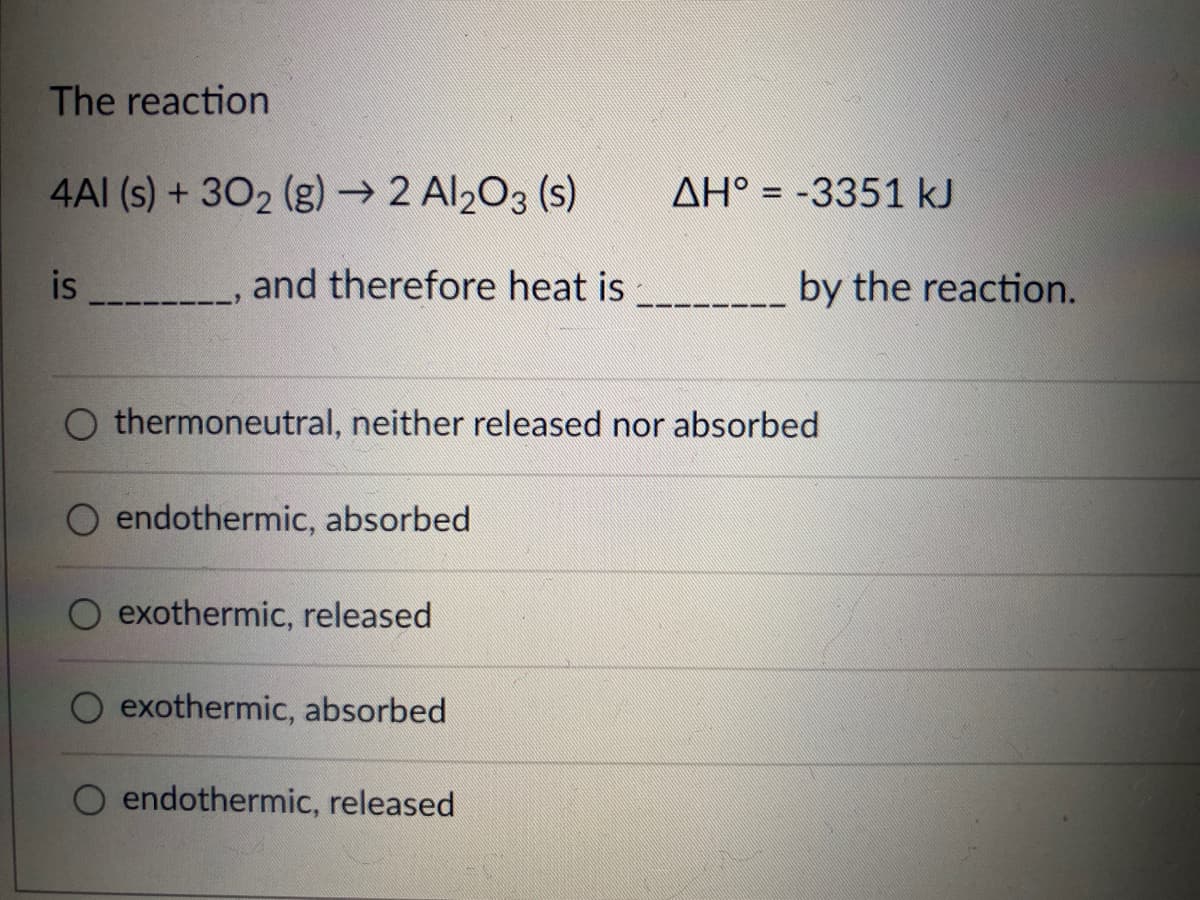 The reaction
4AI (s) + 302 (g)→ 2 Al203 (s)
AH° = -3351 kJ
is
and therefore heat is
by the reaction.
thermoneutral, neither released nor absorbed
O endothermic, absorbed
exothermic, released
exothermic, absorbed
endothermic, released
