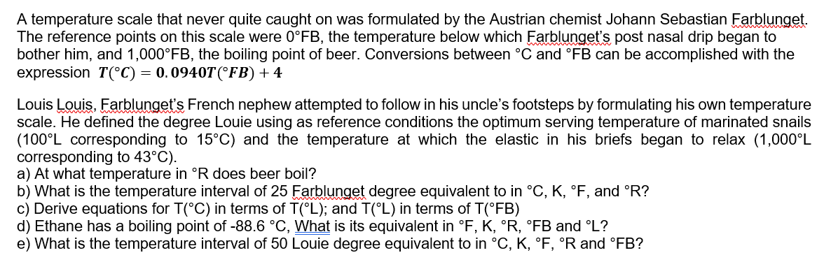 A temperature scale that never quite caught on was formulated by the Austrian chemist Johann Sebastian Farblunget.
The reference points on this scale were 0°FB, the temperature below which Farblunget's post nasal drip began to
bother him, and 1,000°FB, the boiling point of beer. Conversions between °C and °FB can be accomplished with the
expression T(°C) = 0.0940T (°FB) + 4
Louis Louis, Farblunget's French nephew attempted to follow in his uncle's footsteps by formulating his own temperature
scale. He defined the degree Louie using as reference conditions the optimum serving temperature of marinated snails
(100°L corresponding to 15°C) and the temperature at which the elastic in his briefs began to relax (1,000°L
corresponding to 43°C).
a) At what temperature in °R does beer boil?
b) What is the temperature interval of 25 Farblunget degree equivalent to in °C, K, °F, and °R?
c) Derive equations for T(°C) in terms of T(°L); and T(°L) in terms of T(°FB)
d) Ethane has a boiling point of -88.6 °C, What is its equivalent in °F, K, °R, °FB and °L?
e) What is the temperature interval of 50 Louie degree equivalent to in °C, K, °F, °R and °FB?
