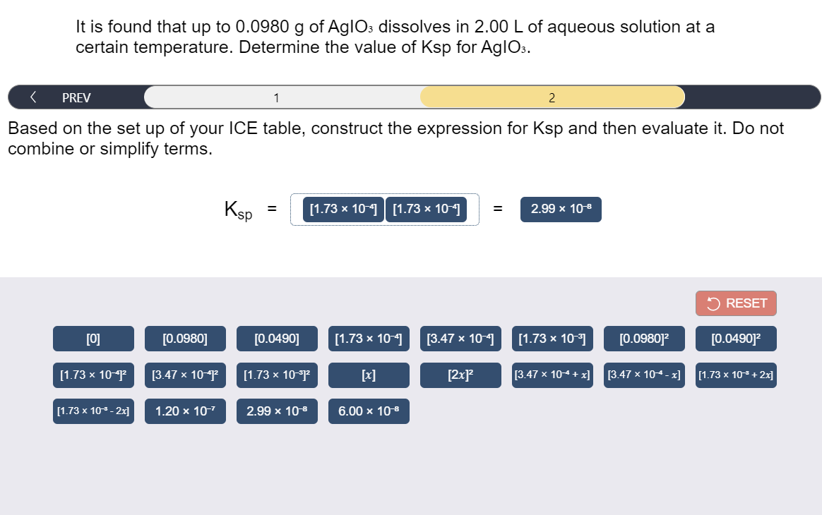 It is found that up to 0.0980 g of AglOs dissolves in 2.00 L of aqueous solution at a
certain temperature. Determine the value of Ksp for AglOs.
PREV
1
2
Based on the set up of your ICE table, construct the expression for Ksp and then evaluate it. Do not
combine or simplify terms.
Ksp
[1.73 x 10-| [1.73 × 10-4]
2.99 x 10-8
RESET
[0]
[0.0980]
[0.0490]
[1.73 x 10-
[3.47 х 10-
[1.73 х 10 3
[0.0980]?
[0.0490]?
[1.73 х 10 P
[3.47 x 10-1
[1.73 х 10 P
[x]
[2xP
[3.47 x 104 + x]
[3.47 х 104- х]
[1.73 x 10+ 2x]
[1.73 x 10 - 2x]
1.20 х 107
2.99 x 108
6.00 x 10-8
