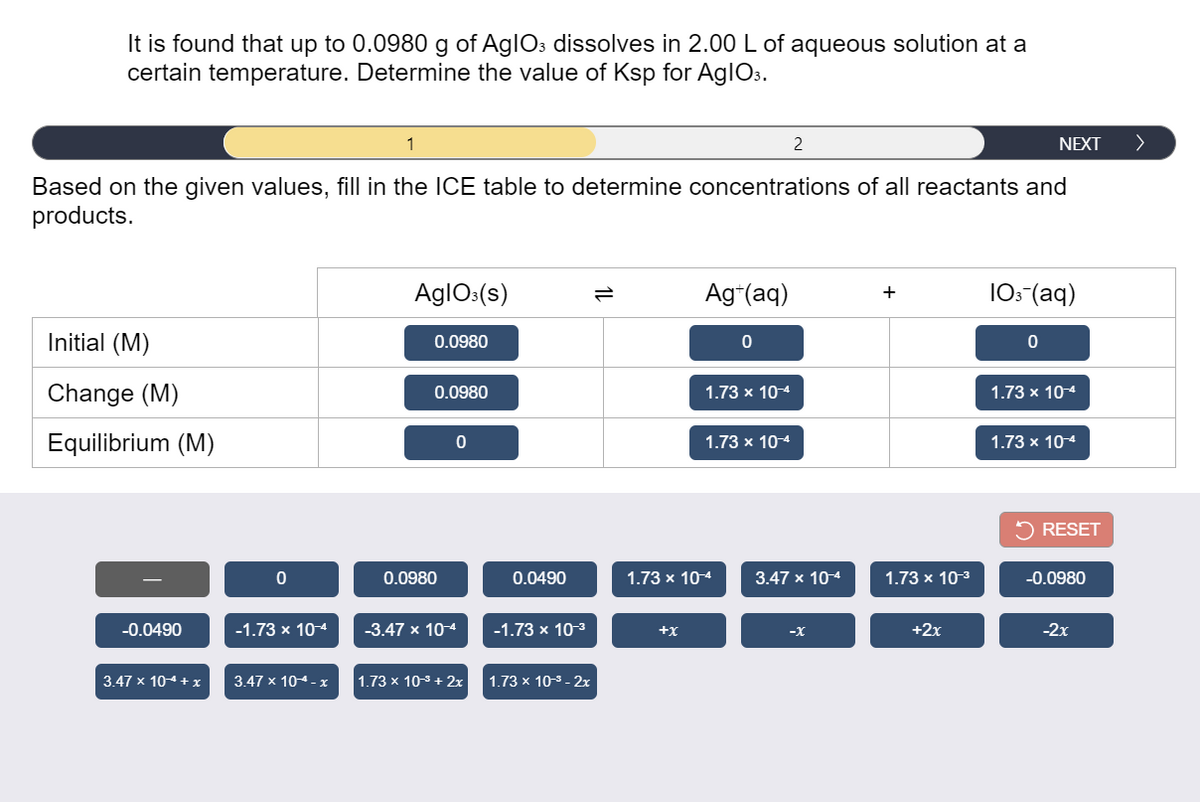 It is found that up to 0.0980 g of AglOs dissolves in 2.00 L of aqueous solution at a
certain temperature. Determine the value of Ksp for AglO3.
1
NEXT
>
Based on the given values, fill in the ICE table to determine concentrations of all reactants and
products.
AglOs(s)
Ag*(aq)
10: (aq)
+
Initial (M)
0.0980
Change (M)
0.0980
1.73 x 10-4
1.73 x 10-4
Equilibrium (M)
1.73 x 104
1.73 x 104
RESET
0.0980
0.0490
1.73 x 10-4
3.47 x 104
1.73 x 10-3
-0.0980
-0.0490
-1.73 x 10-4
-3.47 x 10-4
-1.73 x 10-3
+x
-х
+2x
-2x
3.47 x 104+ x
3.47 x 104 - x
1.73 x 103 + 2x
1.73 x 10-3 - 2x
