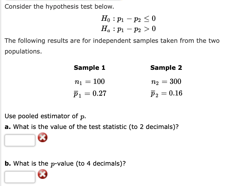 Consider the hypothesis test below.
Но : рі — Р2 0
На : Рі — Р2 > 0
The following results are for independent samples taken from the two
populations.
Sample 1
Sample 2
Пi
100
П2
300
%3D
P1 = 0.27
0.16
Use pooled estimator of
p.
a. What is the value of the test statistic (to 2 decimals)?
b. What is the p-value (to 4 decimals)?
