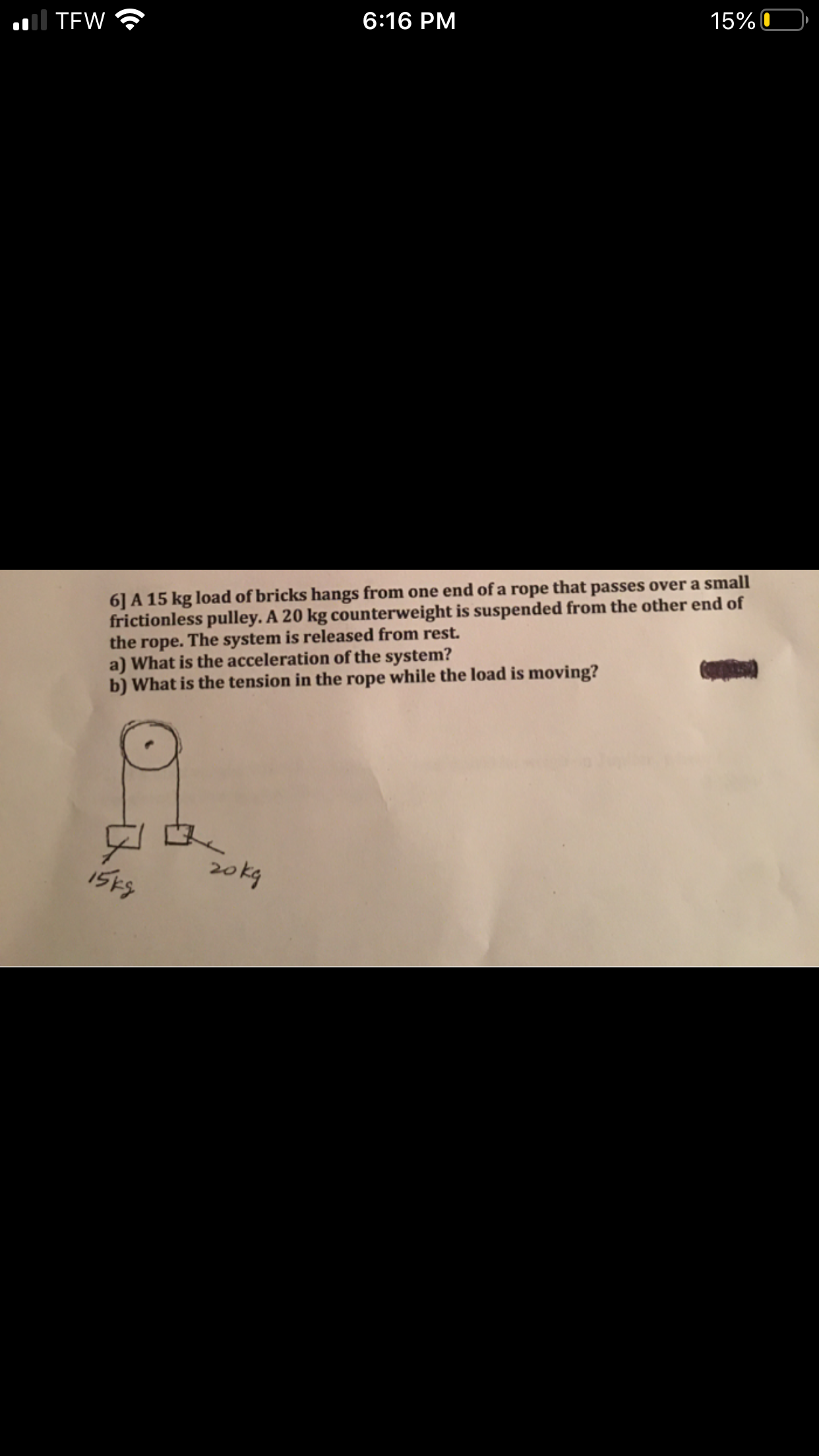 Il TEW
6:16 PM
15% C
6] A 15 kg load of bricks hangs from one end of a rope that passes over a small
frictionless pulley. A 20 kg counterweight is suspended from the other end of
the rope. The system is released from rest.
a) What is the acceleration of the system?
b) What is the tension in the rope while the load is moving?
15ES
20kg
