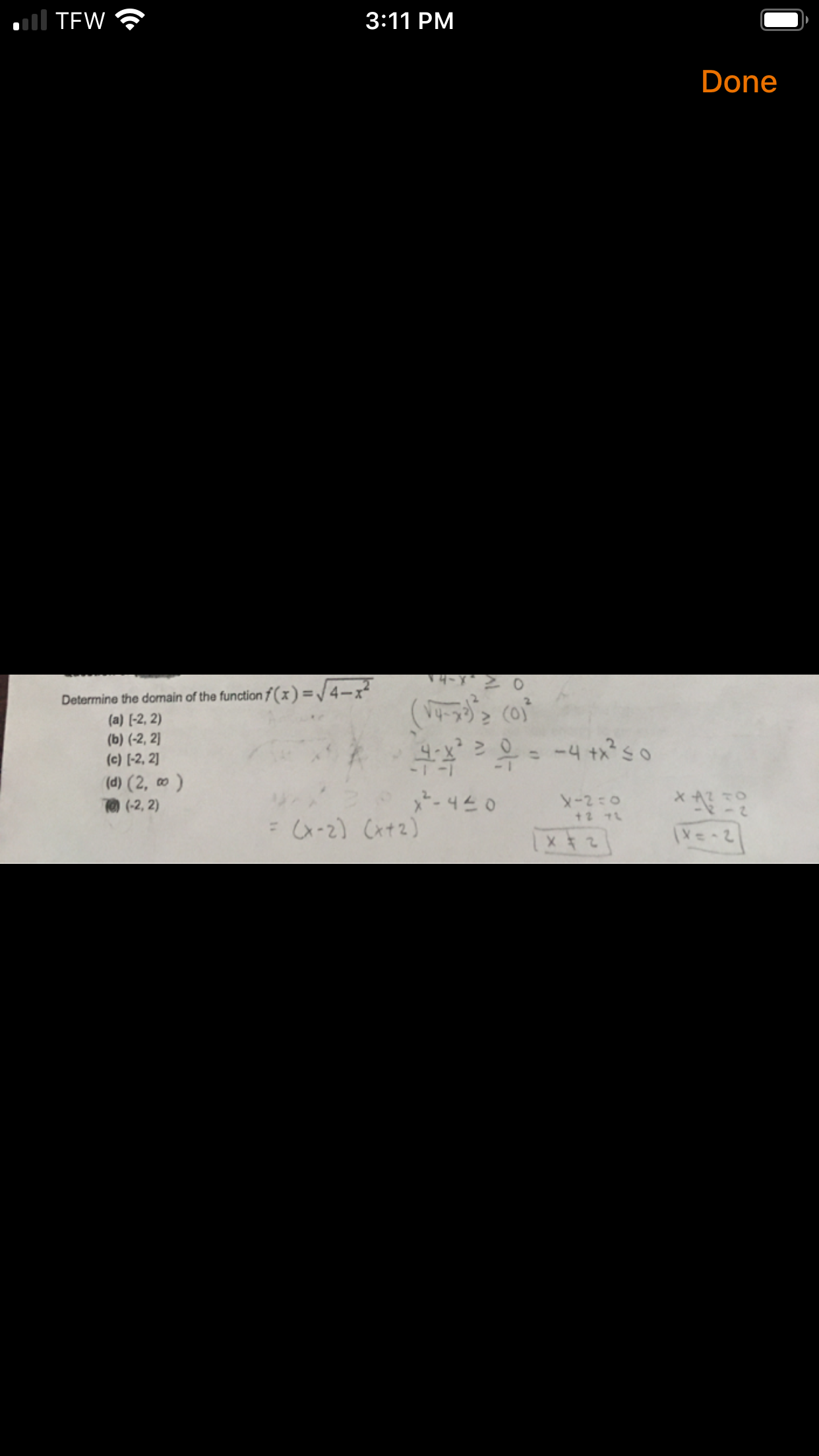 l TEW
3:11 PM
Done
Determine the domain of the function f ( x ) =/4-x²
(a) [-2, 2)
(b) (-2, 2]
(c) [-2, 2]
(d) (2, ∞)
(-2, 2)
= -4 +xso
*-440
X-2:0
