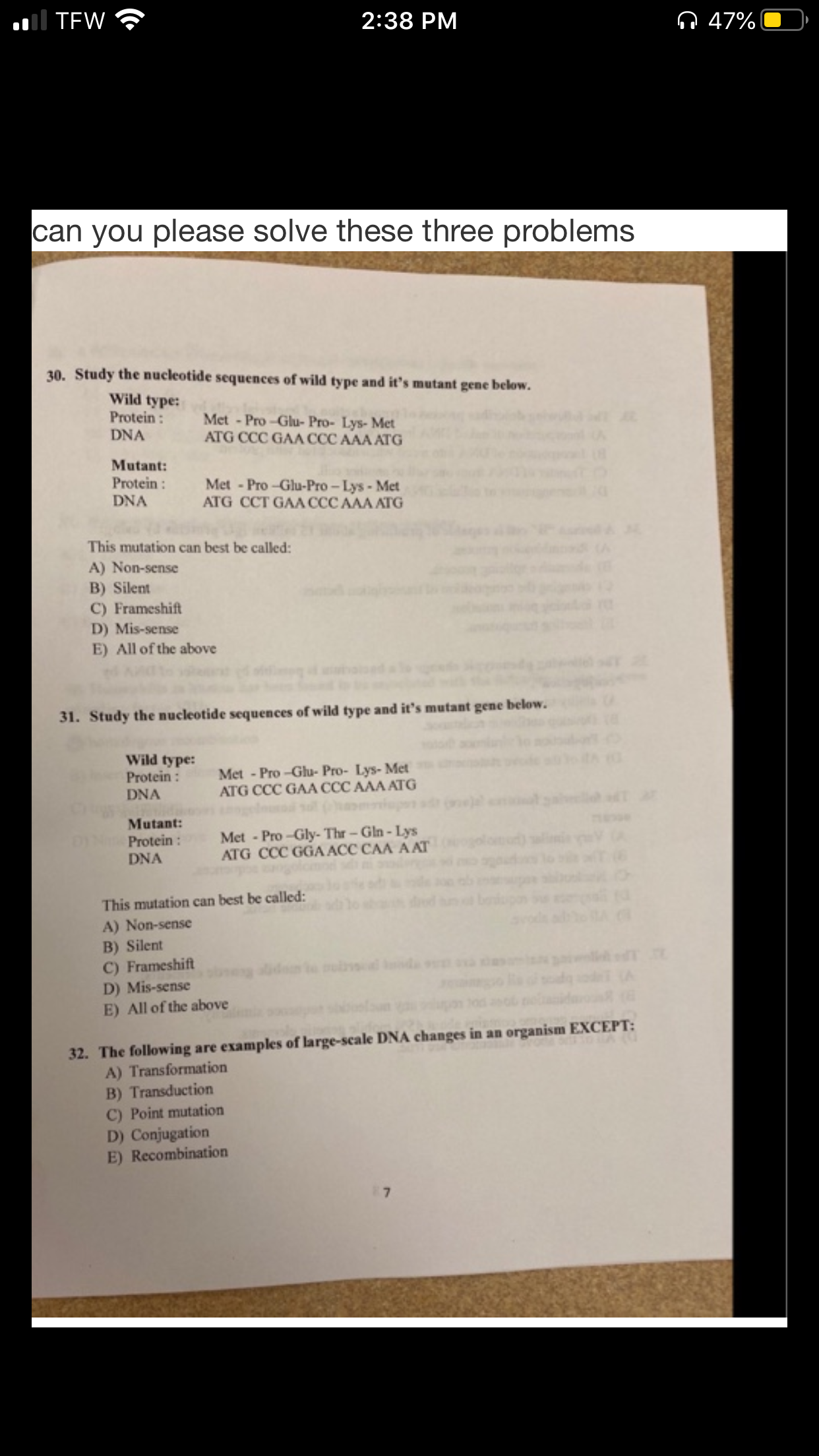 Il TEW
ņ 47%
2:38 PM
can you please solve these three problems
30. Study the nucleotide sequences of wild type and it's mutant gene below.
Wild type:
Protein:
DNA
Met - Pro -Glu- Pro- Lys- Met
ATG CCC GAA CCC AAA ATG
Mutant:
Protein :
DNA
Met - Pro-Glu-Pro - Lys- Met
ATG CCT GAA CCC AAA ATG
This mutation can best be called:
A) Non-sense
B) Silent
C) Frameshift
D) Mis-sense
E) All of the above
31. Study the nucleotide sequences of wild type and it's mutant gene below.
Wild type:
Protein :
DNA
Met - Pro -Glu- Pro- Lys- Met
ATG CCC GAA CCC AAA ATG
Mutant:
Met - Pro -Gly- Thr- Gln- Lys
ATG CCC GGA ACC CAA A AT
Protein:
DNA
This mutation can best be called:
A) Non-sense
B) Silent
C) Frameshift
D) Mis-sense
E) All of the above
32. The following are examples of large-scale DNA changes in an organism EXCEPT:
A) Transformation
B) Transduction
C) Point mutation
D) Conjugation
E) Recombination
