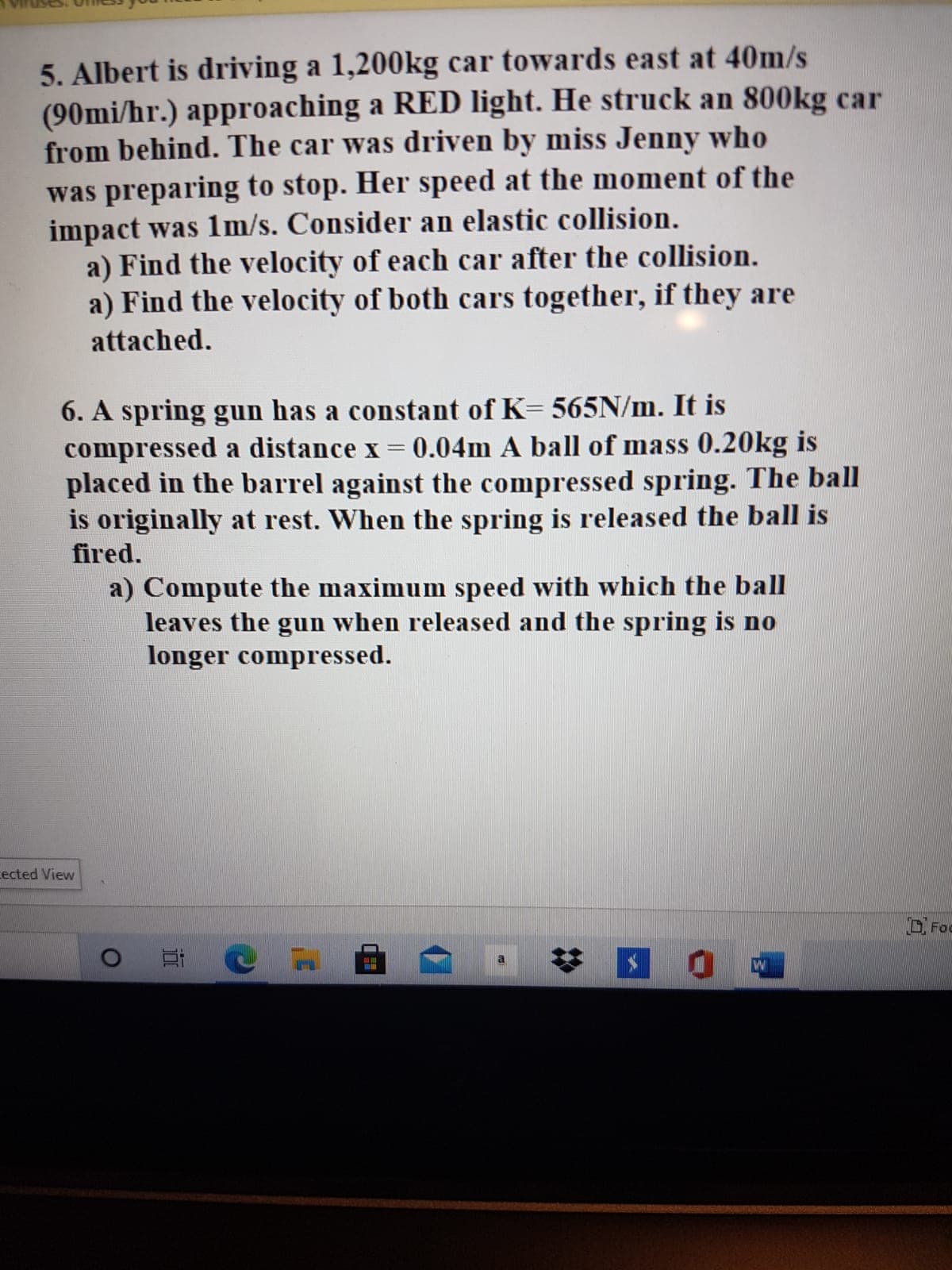 5. Albert is driving a 1,200kg car towards east at 40m/s
(90mi/hr.) approaching a RED light. He struck an 800kg car
from behind. The car was driven by miss Jenny who
was preparing to stop. Her speed at the moment of the
impact was 1m/s. Consider an elastic collision.
a) Find the velocity of each car after the collision.
a) Find the velocity of both cars together, if they are
attached.
6. A spring gun has a constant of K= 565N/m. It is
compressed a distance x = 0.04m A ball of mass 0.20kg is
placed in the barrel against the compressed spring. The ball
is originally at rest. When the spring is released the ball is
fired.
a) Compute the maximum speed with which the ball
leaves the gun when released and the spring is no
longer compressed.
cected View
D Foc
%2:
