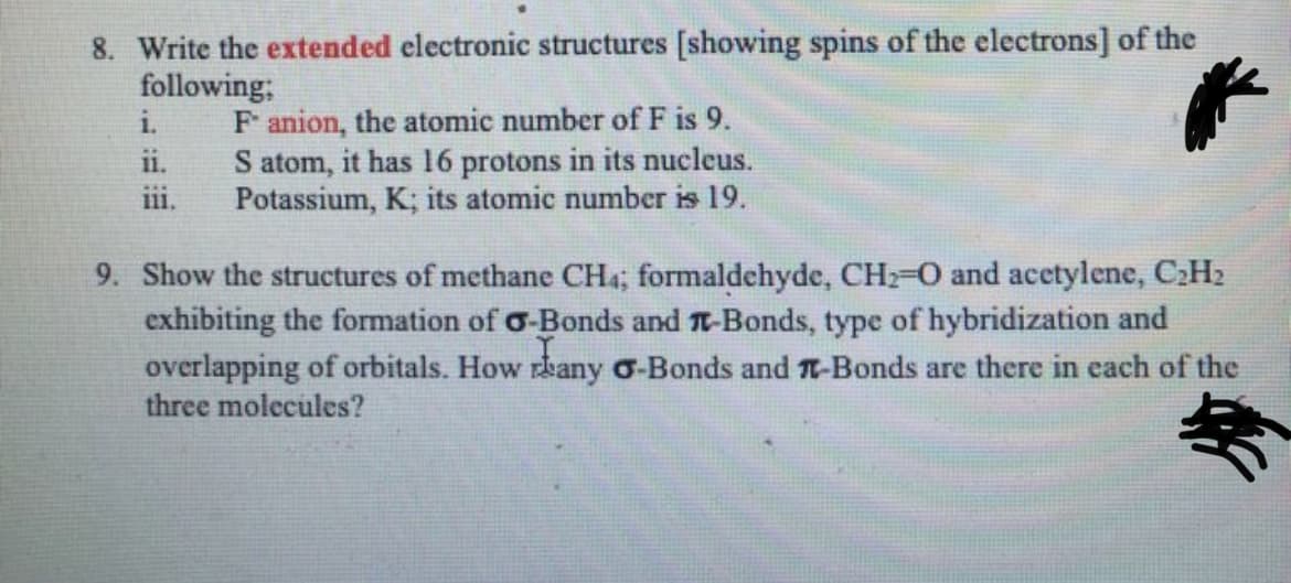8. Write the extended electronic structures [showing spins of the electrons] of the
following;
F anion, the atomic number of F is 9.
S atom, it has 16 protons in its nucleus.
Potassium, K; its atomic number is 19.
i.
ii.
ii.
9. Show the structures of methane CH4; formaldehyde, CH2-0 and acetylene, C;H2
exhibiting the formation of o-Bonds and T-Bonds, type of hybridization and
overlapping of orbitals. How rbany o-Bonds and T-Bonds are there in each of the
three molecules?
