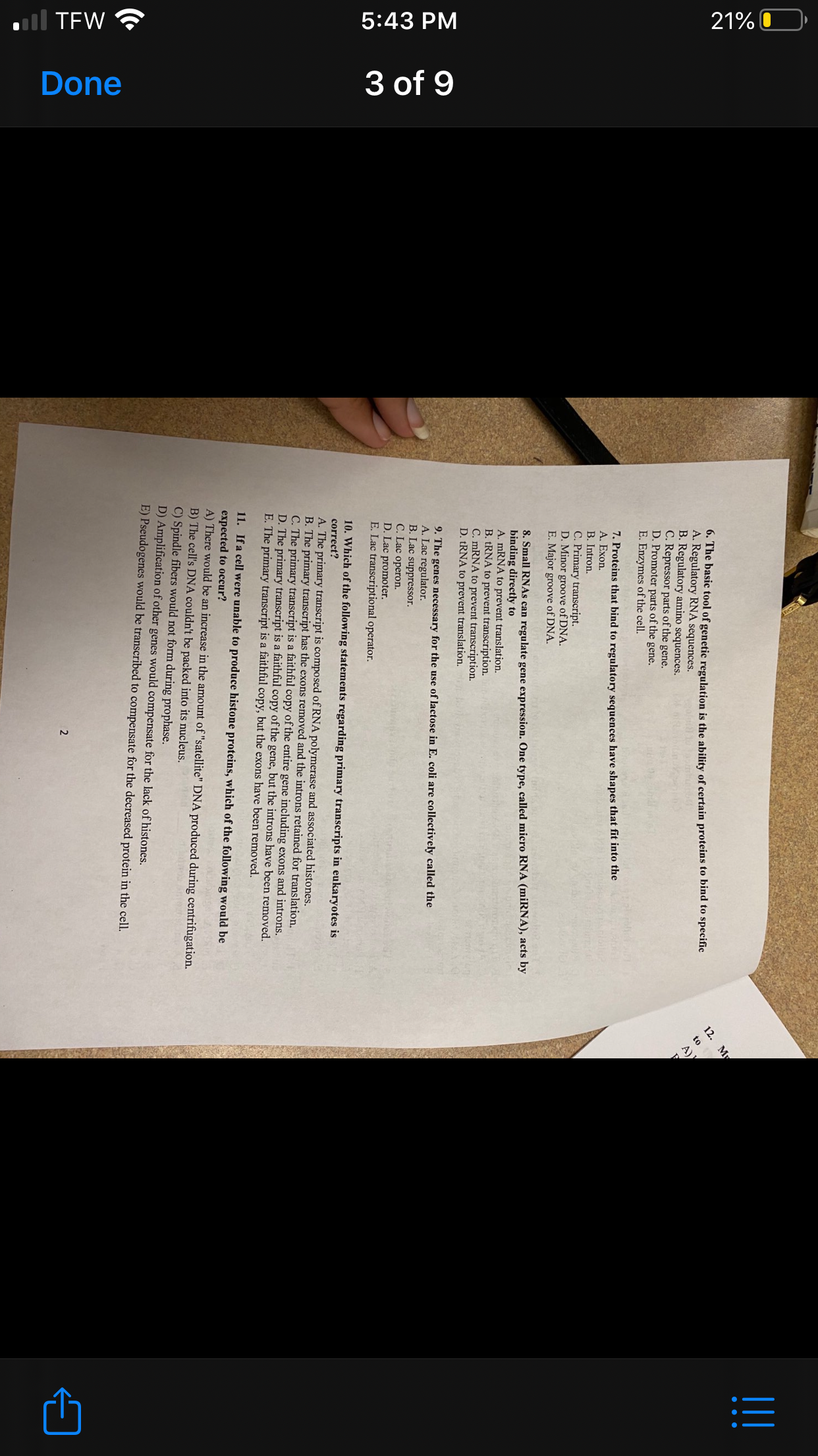 ull TEW ?
5:43 PM
21% O
3 of 9
Done
6. The basic tool of genetic regulation is the ability of certain proteins to bind to specific
A. Regulatory RNA sequences.
B. Regulatory amino sequences.
C. Repressor parts of the gene.
D. Promoter parts of the gene.
E. Enzymes of the cell.
12. My
to
A)
7. Proteins that bind to regulatory sequences have shapes that fit into the
A. Exon.
B. Intron.
C. Primary transcript.
D. Minor groove of DNA.
E. Major groove of DNA.
8. Small RNAS can regulate gene expression. One type, called micro RNA (miRNA), acts by
binding directly to
A. mRNA to prevent translation.
B. TRNA to prevent transcription.
C. MRNA to prevent transcription.
D. TRNA to prevent translation.
9. The genes necessary for the use of lactose in E. coli are collectively called the
A. Lac regulator.
B. Lac suppressor.
C. Lac operon.
D. Lac promoter.
E. Lac transcriptional operator.
10. Which of the following statements regarding primary transcripts in eukaryotes is
correct?
A. The primary transcript is composed of RNA polymerase and associated histones.
B. The primary transcript has the exons removed and the introns retained for translation.
C. The primary transcript is a faithful copy of the entire gene including exons and introns.
D. The primary transcript is a faithful copy of the gene, but the introns have been removed.
E. The primary transcript is a faithful copy, but the exons have been removed.
11.
If a cell were unable to produce histone proteins, which of the following would be
expected to occur?
A) There would be an increase in the amount of "satellite" DNA produced during centrifugation.
B) The cell's DNA couldn't be packed into its nucleus.
C) Spindle fibers would not form during prophase.
D) Amplification of other genes would compensate for the lack of histones.
E) Pseudogenes would be transcribed to compensate for the decreased protein in the cell.
