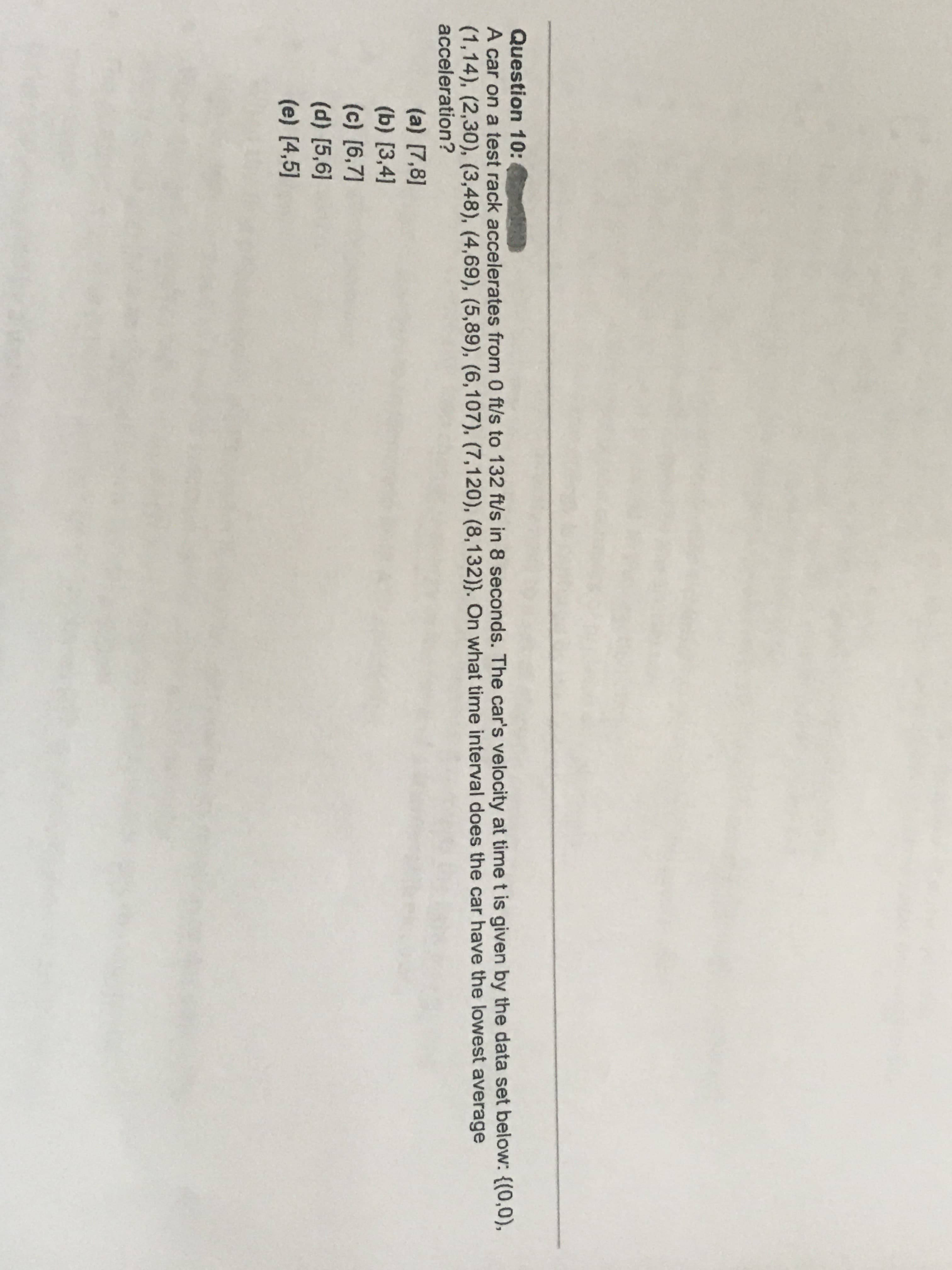 A car on a test rack accelerates from 0 ft/s to 132 ft/s in 8 seconds. The car's velocity at time t is given by the data set below: {(0,0),
(1,14), (2,30), (3,48), (4,69), (5,89), (6,107), (7,120), (8,132)}. On what time interval does the car have the lowest average
acceleration?
