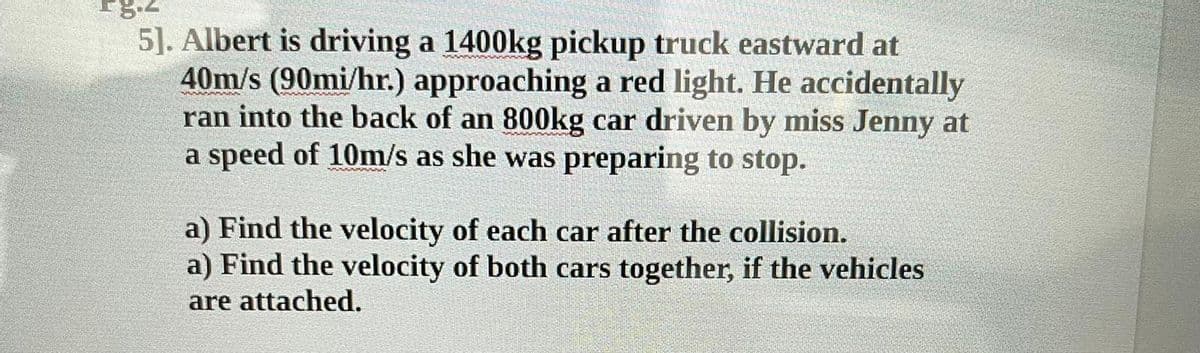 5]. Albert is driving a 1400kg pickup truck eastward at
40m/s (90mi/hr.) approaching a red light. He accidentally
ran into the back of an 800kg car driven by miss Jenny at
a speed of 10m/s as she was preparing to stop.
a) Find the velocity of each car after the collision.
a) Find the velocity of both cars together, if the vehicles
are attached.

