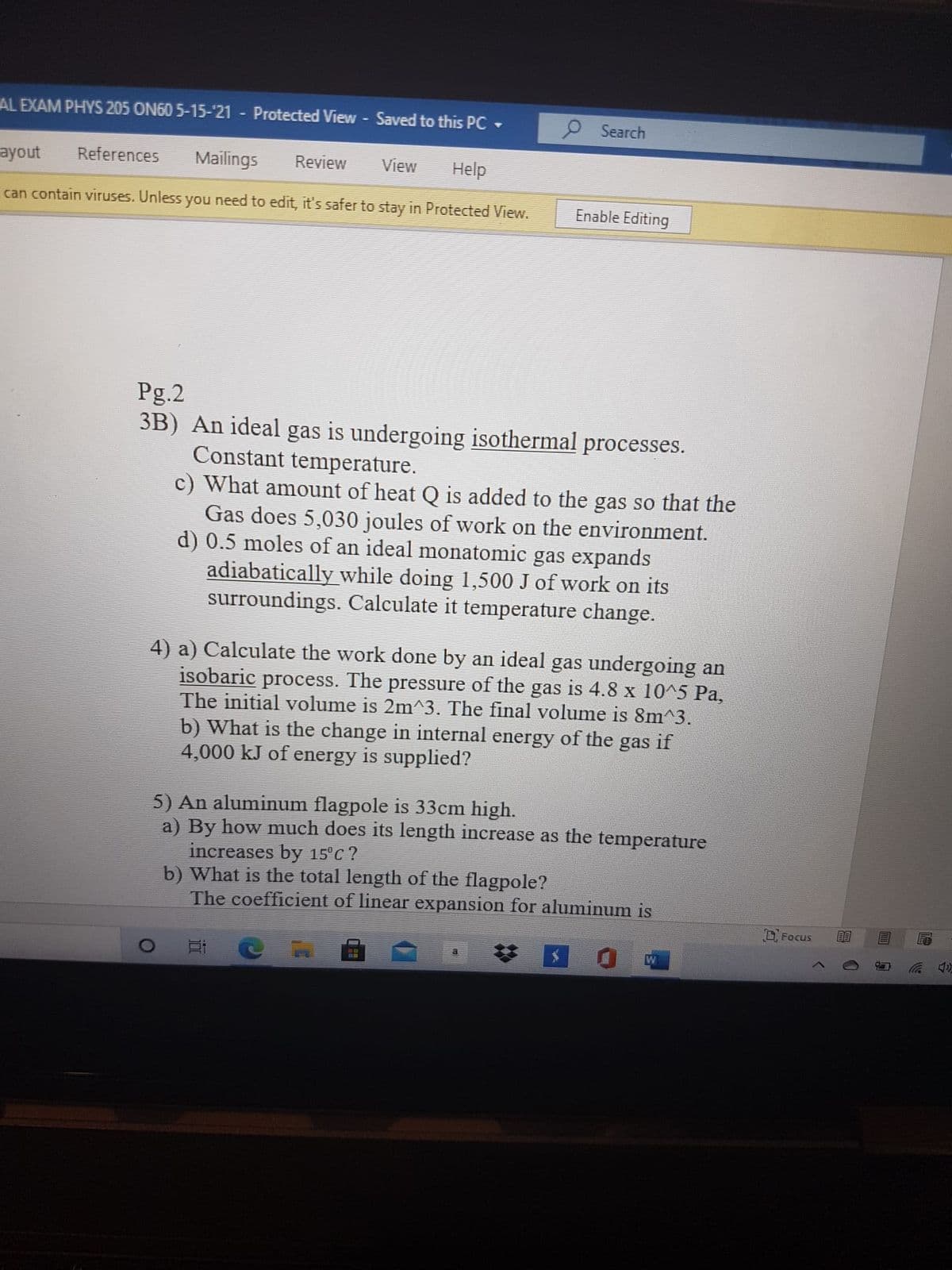 AL EXAM PHYS 205 ON60 5-15-'21 - Protected View - Saved to this PC
O Search
ayout
References
Mailings
Review
View
Help
can contain viruses. Unless you need to edit, it's safer to stay in Protected View.
Enable Editing
Pg.2
3B) An ideal gas is undergoing isothermal processes.
Constant temperature.
c) What amount of heat Q is added to the gas so that the
Gas does 5,030 joules of work on the environment.
d) 0.5 moles of an ideal monatomic gas expands
adiabatically while doing 1,500 J of work on its
surroundings. Calculate it temperature change.
4) a) Calculate the work done by an ideal gas undergoing an
isobaric process. The pressure of the gas is 4.8 x 10^5 Pa,
The initial volume is 2m^3. The final volume is 8m^3.
b) What is the change in internal energy of the gas if
4,000 kJ of energy is supplied?
5) An aluminum flagpole is 33cm high.
a) By how much does its length increase as the temperature
increases by 15°c ?
b) What is the total length of the flagpole?
The coefficient of linear expansion for aluminum is
Focus
a
