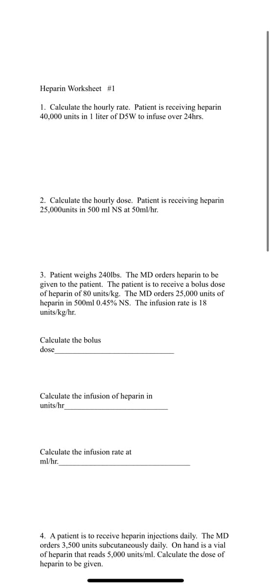 Heparin Worksheet #1
1. Calculate the hourly rate. Patient is receiving heparin
40,000 units in 1 liter of D5W to infuse over 24hrs.
2. Calculate the hourly dose. Patient is receiving heparin
25,000units in 500 ml NS at 50ml/hr.
3. Patient weighs 240lbs. The MD orders heparin to be
given to the patient. The patient is to receive a bolus dose
of heparin of 80 units/kg. The MD orders 25,000 units of
heparin in 500ml 0.45% NS. The infusion rate is 18
units/kg/hr.
Calculate the bolus
dose
Calculate the infusion of heparin in
units/hr
Calculate the infusion rate at
ml/hr.
4. A patient is to receive heparin injections daily. The MD
orders 3,500 units subcutaneously daily. On hand is a vial
of heparin that reads 5,000 units/ml. Calculate the dose of
heparin to be given.
