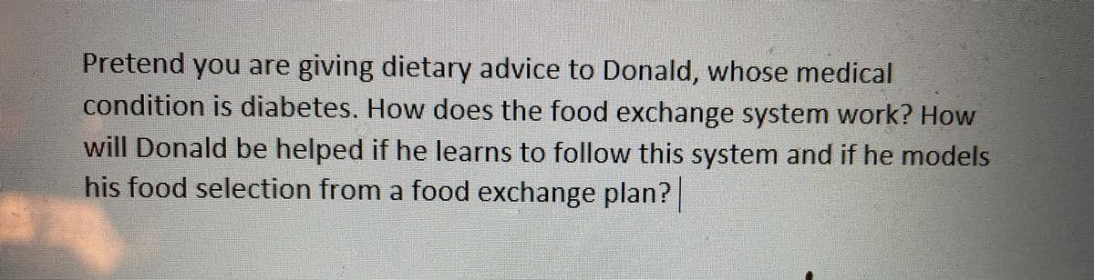 Pretend you are giving dietary advice to Donald, whose medical
condition is diabetes. How does the food exchange system work? How
will Donald be helped if he learns to follow this system and if he models
his food selection from a food exchange plan?
