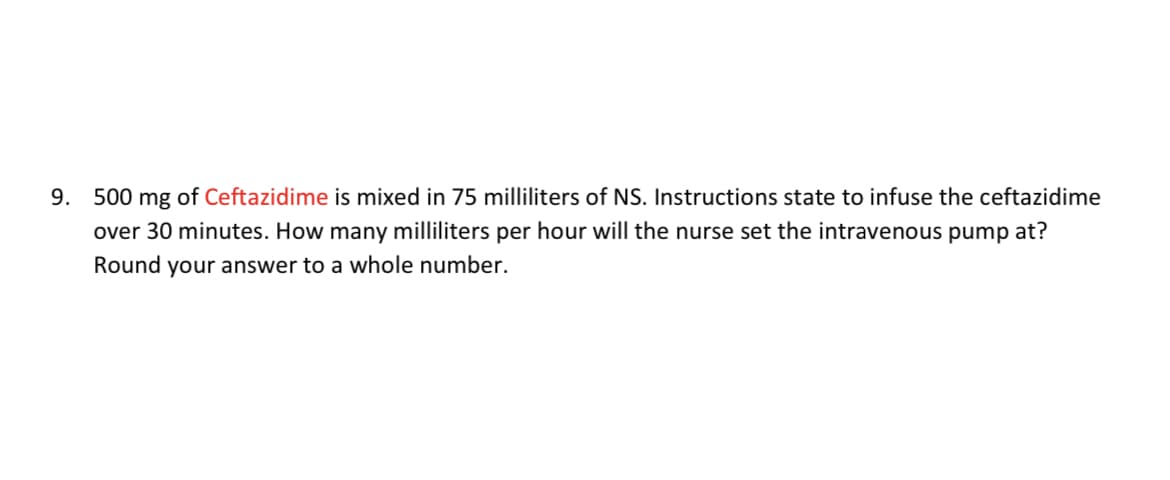 9. 500 mg of Ceftazidime is mixed in 75 milliliters of NS. Instructions state to infuse the ceftazidime
over 30 minutes. How many milliliters per hour will the nurse set the intravenous pump at?
Round your answer to a whole number.