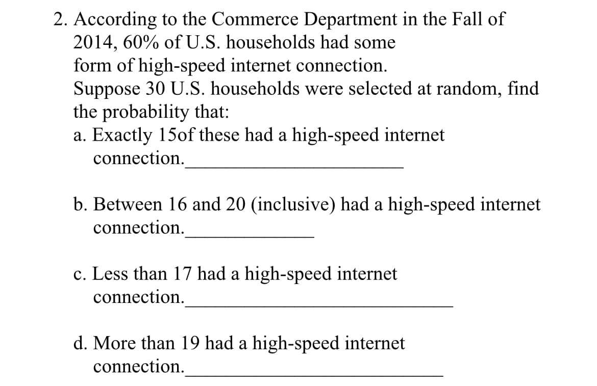 2. According to the Commerce Department in the Fall of
2014, 60% of U.S. households had some
form of high-speed internet connection.
Suppose 30 U.S. households were selected at random, find
the probability that:
a. Exactly 15of these had a high-speed internet
connection.
b. Between 16 and 20 (inclusive) had a high-speed internet
connection.
c. Less than 17 had a high-speed internet
connection.
d. More than 19 had a high-speed internet
connection.
