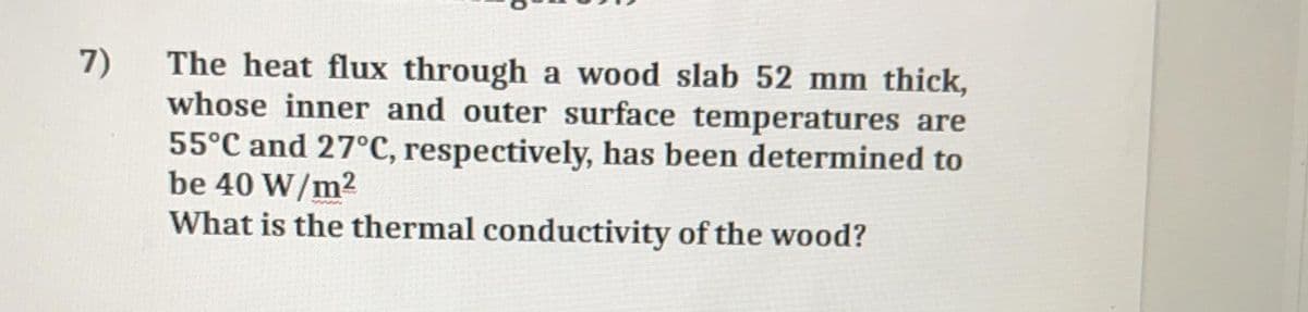 The heat flux through a wood slab 52 mm thick,
whose inner and outer surface temperatures are
55°C and 27°C, respectively, has been determined to
be 40 W/m2
What is the thermal conductivity of the wood?
7)

