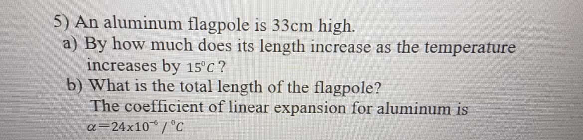 5) An aluminum flagpole is 33cm high.
a) By how much does its length increase as the temperature
increases by 15°C ?
b) What is the total length of the flagpole?
The coefficient of linear expansion for aluminum is
a=24x10 / c
