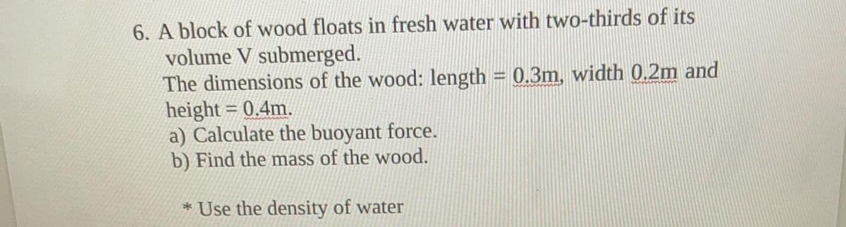 6. A block of wood floats in fresh water with two-thirds of its
volume V submerged.
The dimensions of the wood: length = 0.3m, width 0.2m and
height = 0.4m.
a) Calculate the buoyant force.
b) Find the mass of the wood.
* Use the density of water
