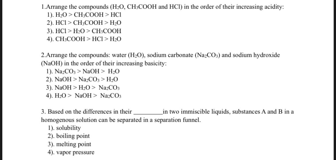 1.Arrange the compounds (H2O, CH3COOH and HCI) in the order of their increasing acidity:
1). H2О > СH:СООН > НСІ
2). HCI > CH3СООН > H-О
3). НCI > H20> CH:COOH
4). CH3COOH>HCl > H2O
2.Arrange the compounds: water (H2O), sodium carbonate (Na2CO3) and sodium hydroxide
(NaOH) in the order of their increasing basicity:
1). Na2CO3 > NaOH > H2O
2). NaOH > Na-СОз > H2О
3). NaOH > H2O> Na2CO3
4). H2O> NaOH > Na2CO3
3. Based on the differences in their
in two immiscible liquids, substances A and B in a
homogenous solution can be separated in a separation funnel.
1). solubility
2). boiling point
3). melting point
4). vapor pressure
