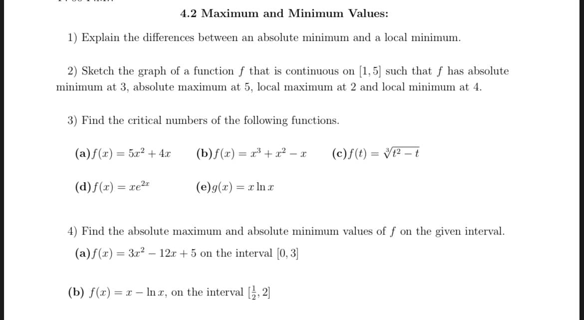 4.2 Maximum and Minimum Values:
1) Explain the differences between an absolute minimum and a local minimum.
2) Sketch the graph of a function f that is continuous on [1, 5] such that f has absolute
minimum at 3, absolute maximum at 5, local maximum at 2 and local minimum at 4.
3) Find the critical numbers of the following functions.
(a)f(x) = 5x² + 4x
(b)f(x) = x³ + x² – x
(c)f(t) = V? – t
%3D
%3D
(d) f(x) = xe²-
(e)g(x) = x ln
%3D
4) Find the absolute ma
mum and absolute minimum values
f on the given interval.
(a)f(x) = 3x2 – 12x + 5 on the interval [0, 3]
(b) f(x) = x – In x, on the interval [, 2]
