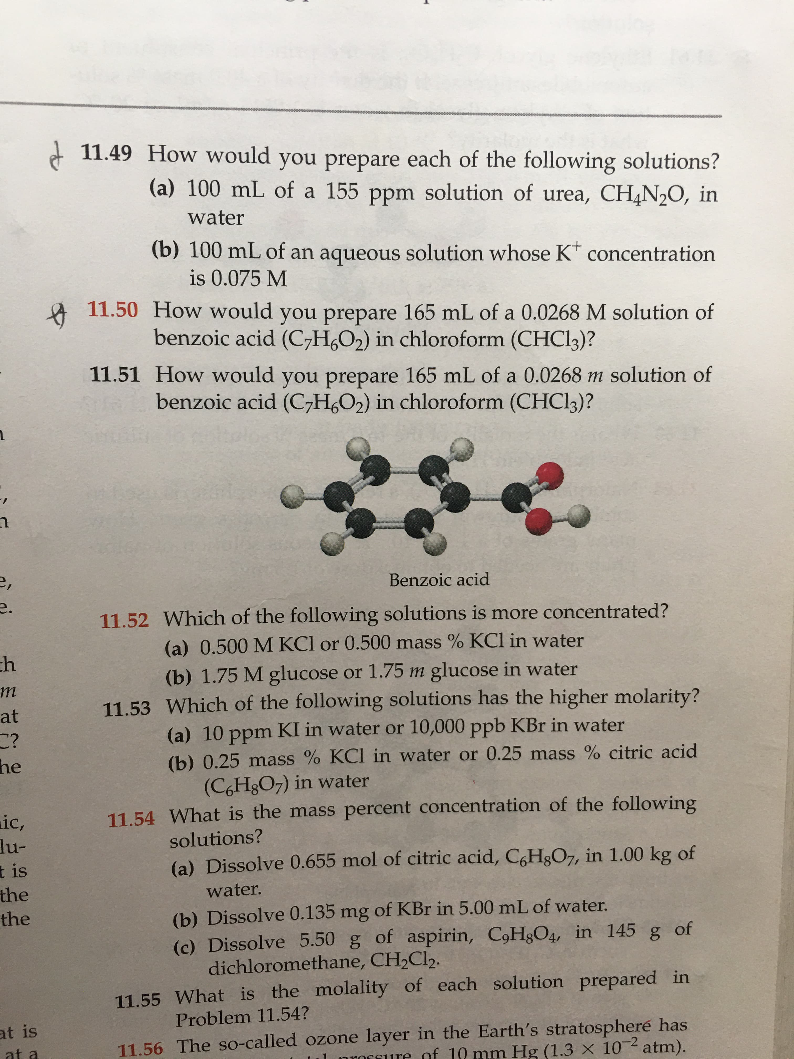 11.49 How would you prepare each of the following solutions?
(a) 100 mL of a 155 ppm solution of urea, CH4N2O, in
water
(b) 100 mL of an aqueous solution whose K* concentration
is 0.075 M
11.50 How would you prepare 165 mL of a 0.0268 M solution of
benzoic acid (C-H,O2) in chloroform (CHCI3)?
