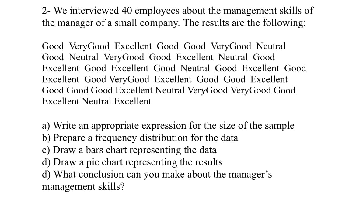 2- We interviewed 40 employees about the management skills of
the manager of a small company. The results are the following:
Good VeryGood Excellent Good Good VeryGood Neutral
Good Neutral VeryGood Good Excellent Neutral Good
Excellent Good Excellent Good Neutral Good Excellent Good
Excellent Good VeryGood Excellent Good Good Excellent
Good Good Good Excellent Neutral VeryGood VeryGood Good
Excellent Neutral Excellent
a) Write an appropriate expression for the size of the sample
b) Prepare a frequency distribution for the data
c) Draw a bars chart representing the data
d) Draw a pie chart representing the results
d) What conclusion can you make about the manager's
management skills?
