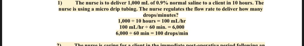 1)
The nurse is to deliver 1,000 mL of 0.9% normal saline to a client in 10 hours. The
nurse is using a micro drip tubing. The nurse regulates the flow rate to deliver how many
drops/minutes?
1,000+ 10 hours = 100 mL/hr
100 mL/hr + 60 min. = 6,000
6,000+ 60 min = 100 drops/min
The nurse is caring for a client in the immediate post-operative period following an