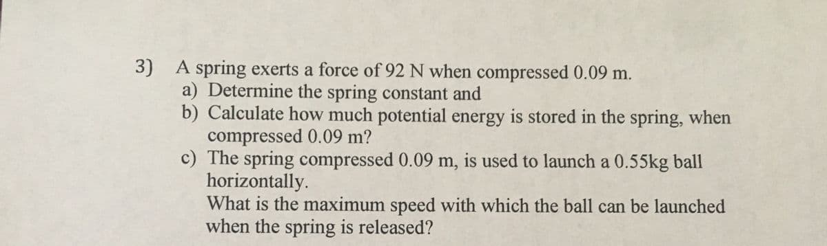 3) A spring exerts a force of 92 N when compressed 0.09 m.
a) Determine the spring constant and
b) Calculate how much potential energy is stored in the spring, when
compressed 0.09 m?
c) The spring compressed 0.09 m, is used to launch a 0.55kg ball
horizontally.
What is the maximum speed with which the ball can be launched
when the spring is released?
