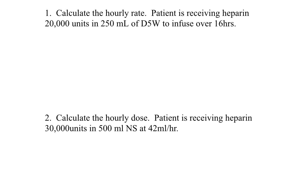 1. Calculate the hourly rate. Patient is receiving heparin
20,000 units in 250 mL of D5W to infuse over 16hrs.
2. Calculate the hourly dose. Patient is receiving heparin
30,000units in 500 ml NS at 42ml/hr.