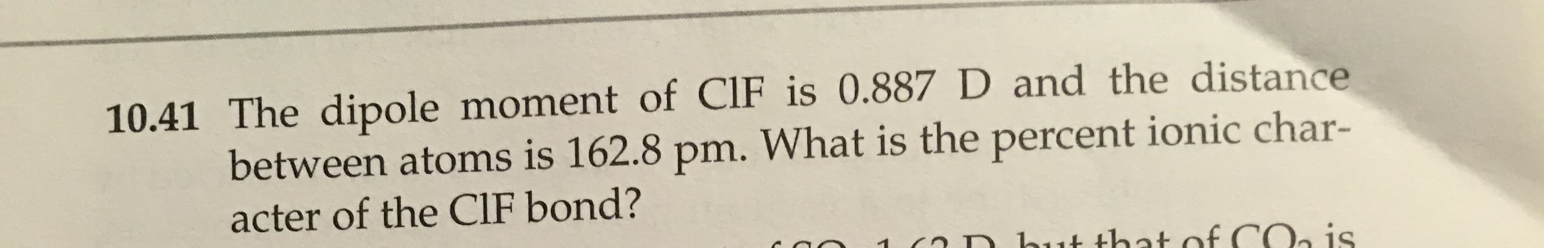 The dipole moment of CIF is 0.887 D and the distance
between atoms is 162.8 pm. What is the percent ionic char-
acter of the CIF bond?
is
