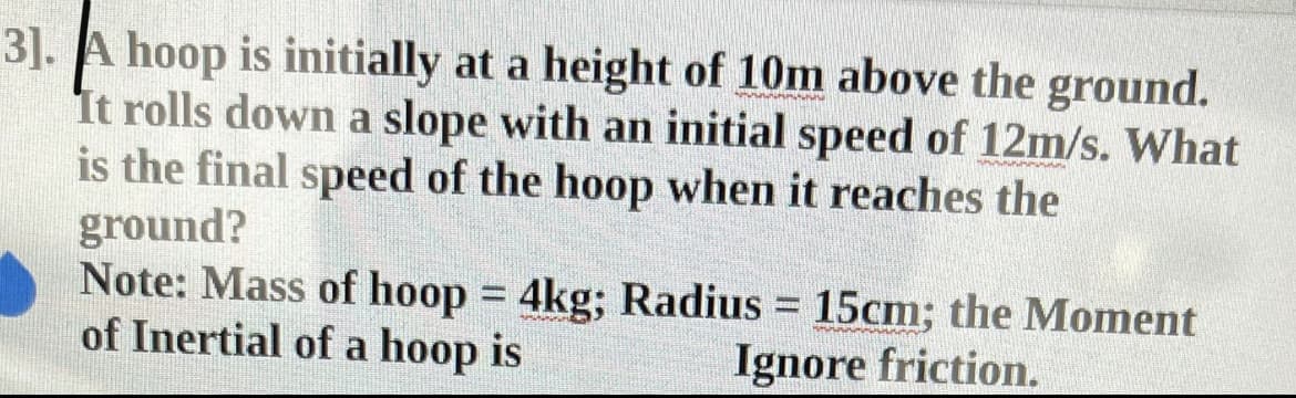 3]. A hoop is initially at a height of 10m above the ground.
It rolls down a slope with an initial speed of 12m/s. What
is the final speed of the hoop when it reaches the
ground?
Note: Mass of hoop = 4kg; Radius = 15cm; the Moment
of Inertial of a hoop is
%3D
Ignore friction.
