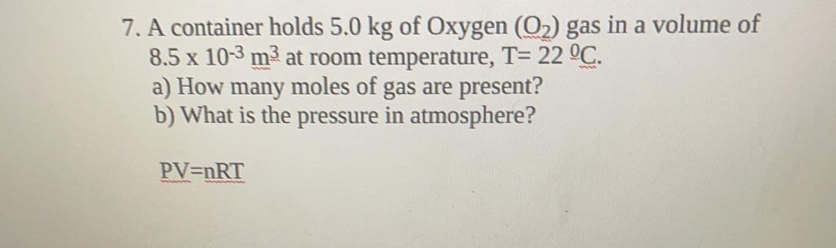 7. A container holds 5.0 kg of Oxygen (O2) gas in a volume of
8.5 x 10-3 m³ at room temperature, T= 22 °C.
a) How many moles of gas are present?
b) What is the pressure in atmosphere?
PV=nRT
