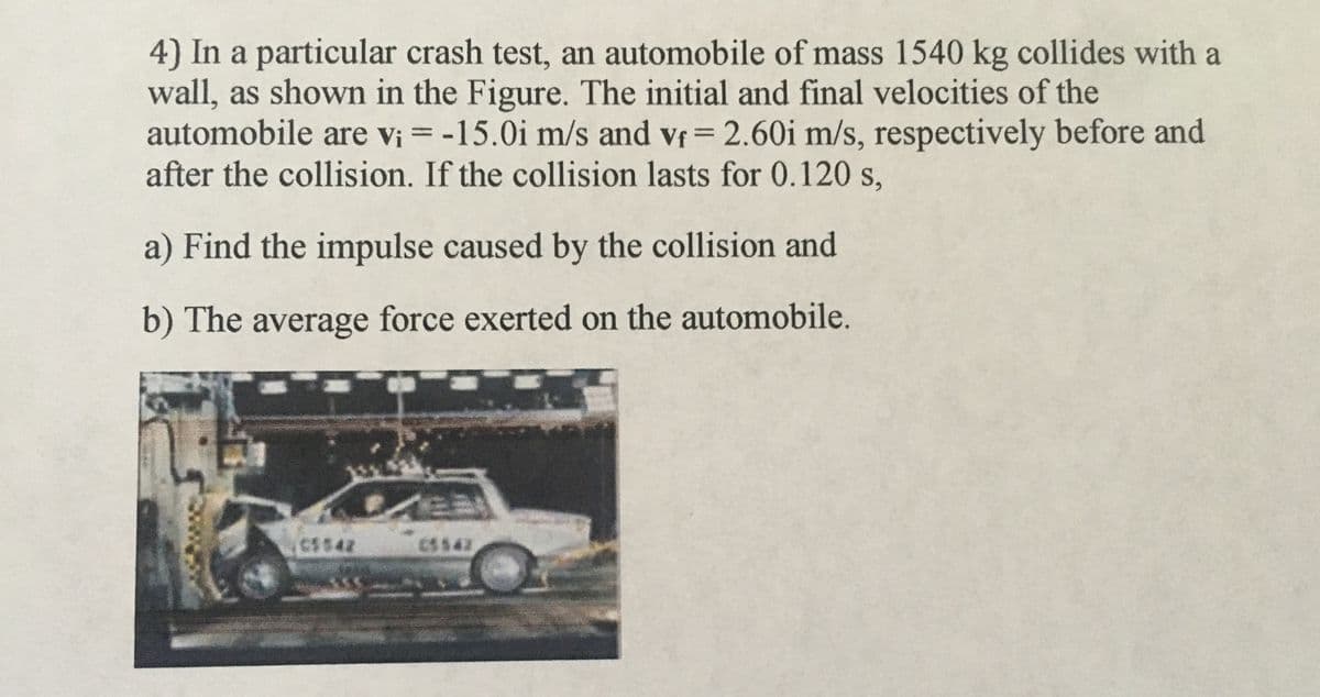 4) In a particular crash test, an automobile of mass 1540 kg collides with a
wall, as shown in the Figure. The initial and final velocities of the
automobile are vi = -15.0i m/s and vf= 2.60i m/s, respectively before and
after the collision. If the collision lasts for 0.120 s,
%3D
%3D
a) Find the impulse caused by the collision and
b) The average force exerted on the automobile.
CS542
CS$42
