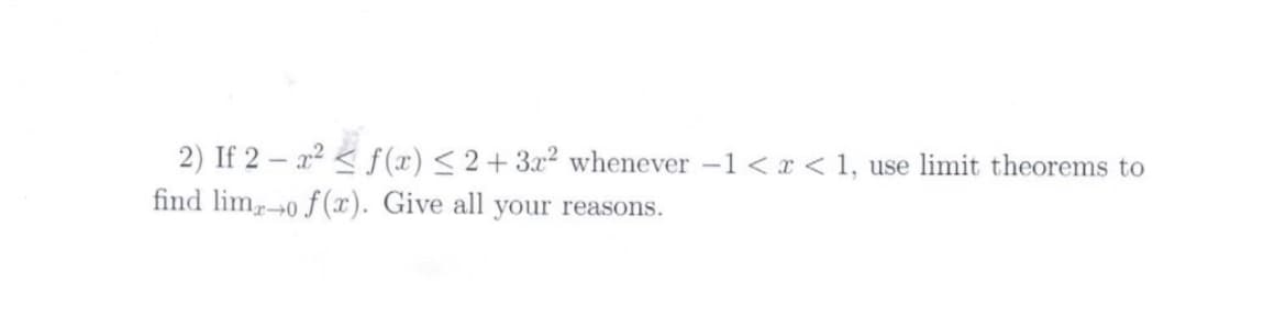 2) If 2 – x2 < f(x) < 2+ 3x² whenever -1 < x < 1, use limit theorems to
find lim0 f(x). Give all your reasons.
