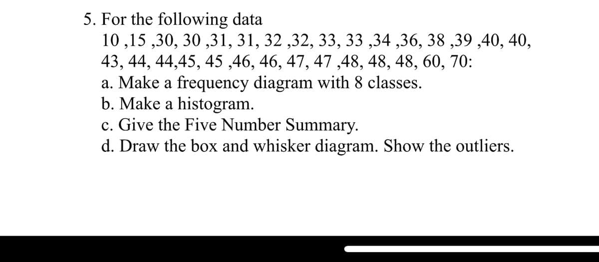 5. For the following data
10 ,15 ,30, 30 ,31, 31, 32 ,32, 33, 33 ,34 ,36, 38 ,39 ,40, 40,
43, 44, 44,45, 45 ,46, 46, 47, 47 ,48, 48, 48, 60, 70:
a. Make a frequency diagram with 8 classes.
b. Make a histogram.
c. Give the Five Number Summary.
d. Draw the box and whisker diagram. Show the outliers.
