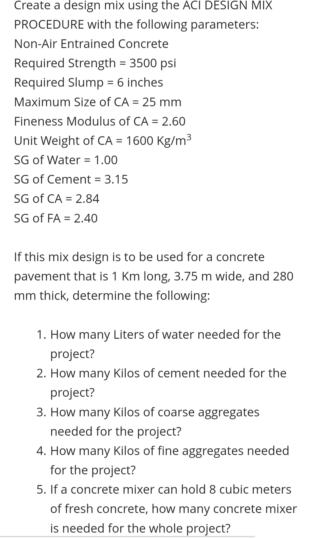 Create a design mix using the ACI DESIGN MIX
PROCEDURE with the following parameters:
Non-Air Entrained Concrete
Required Strength = 3500 psi
Required Slump = 6 inches
Maximum Size of CA = 25 mm
%3D
Fineness Modulus of CA = 2.60
Unit Weight of CA = 1600 Kg/m3
SG of Water = 1.00
SG of Cement = 3.15
SG of CA = 2.84
SG of FA = 2.40
%3D
If this mix design is to be used for a concrete
pavement that is 1 Km long, 3.75 m wide, and 280
mm thick, determine the following:
1. How many Liters of water needed for the
project?
2. How many Kilos of cement needed for the
project?
3. How many Kilos of coarse aggregates
needed for the project?
4. How many Kilos of fine aggregates needed
for the project?
5. If a concrete mixer can hold 8 cubic meters
of fresh concrete, how many concrete mixer
is needed for the whole project?
