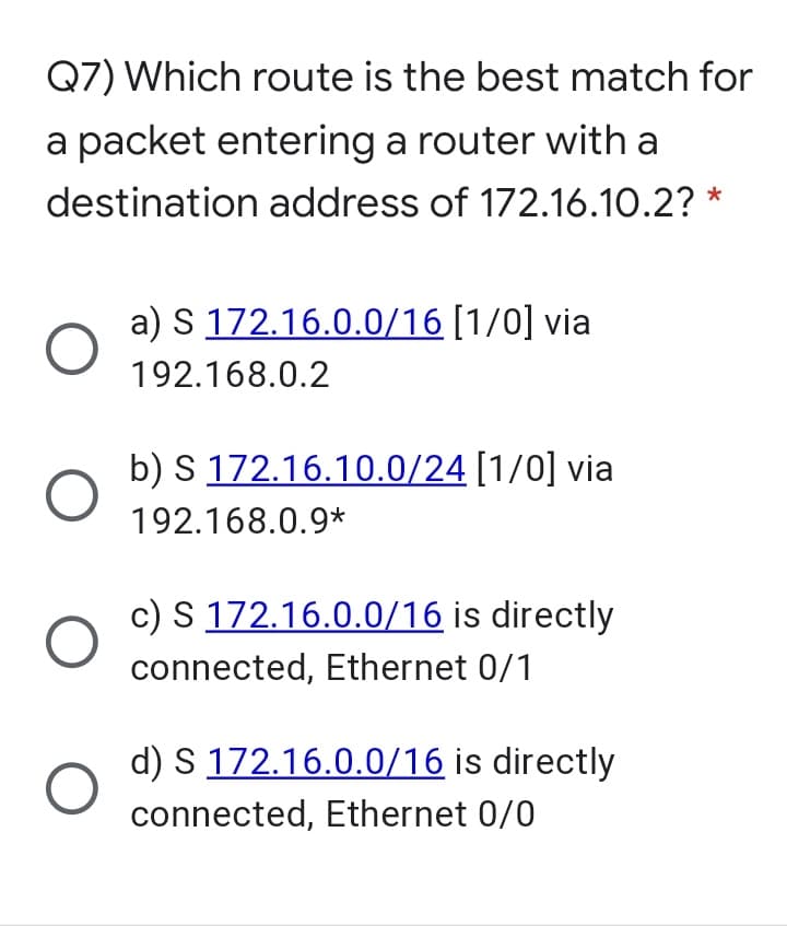 Q7) Which route is the best match for
a packet entering a router with a
destination address of 172.16.10.2? *
a) S 172.16.0.0/16 [1/0] via
192.168.0.2
b) S 172.16.10.0/24 [1/0] via
192.168.0.9*
c) S 172.16.0.0/16 is directly
connected, Ethernet 0/1
d) S 172.16.0.0/16 is directly
connected, Ethernet 0/0
