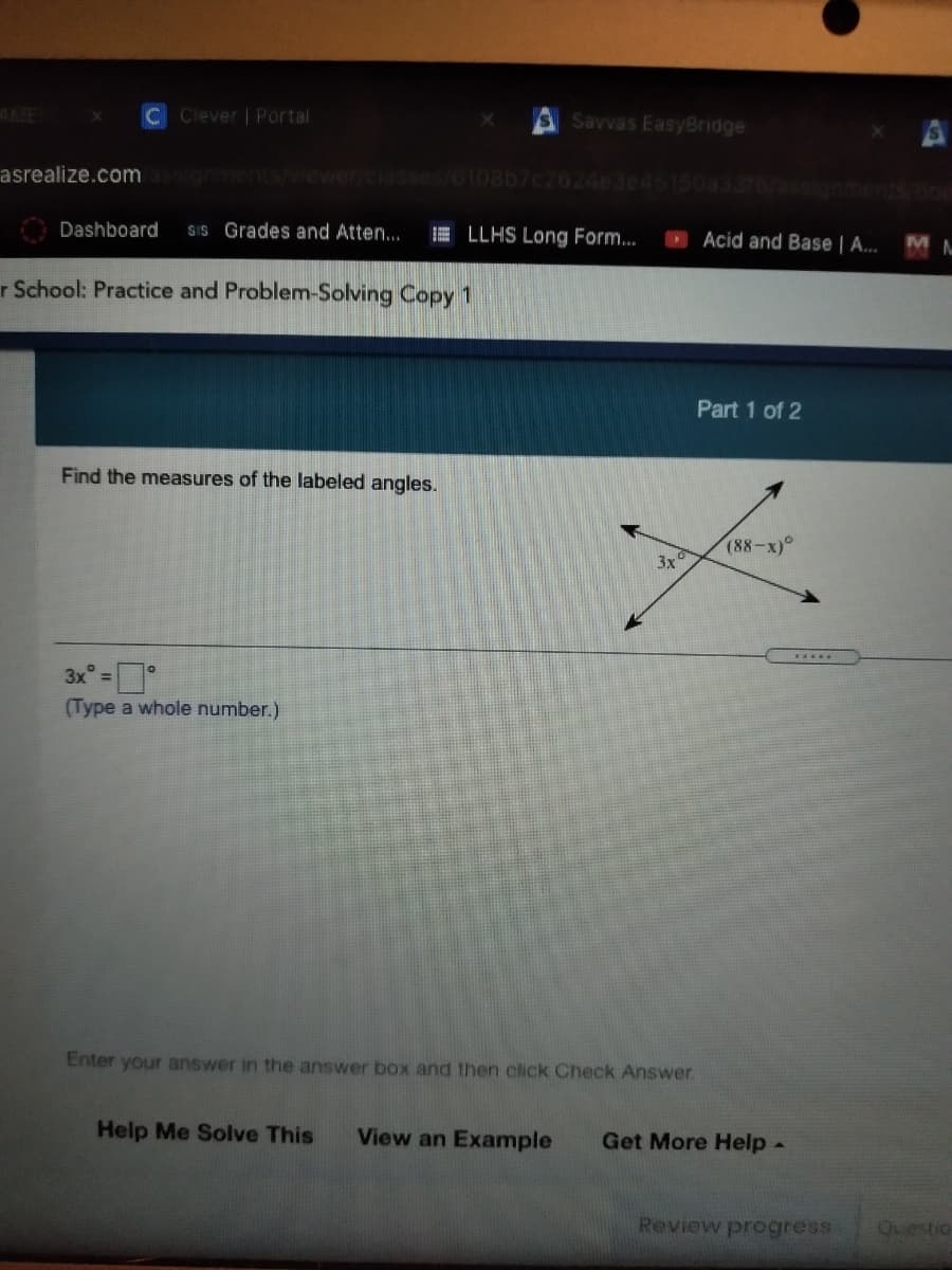 CClever | Portal
S Savvas EasyBridge
asrealize.com
anments/wewer/classes/o108b7c2624e3e45150a3376/assignmentS 600
Dashboard
SIS Grades and Atten...
E LLHS Long Form...
O Acid and Base | A...
M
r School: Practice and Problem-Solving Copy 1
Part 1 of 2
Find the measures of the labeled angles.
(88-x)°
3x
3x° =
(Type a whole number.)
Enter your answer in the answer box and then click Check Answer.
Help Me Solve This
View an Example
Get More Help-
Review progress
Questio
