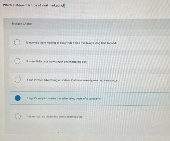 Which statement is true of viral marketing?
Multiple Choice
It involves the e-mailing of bulky video files that take a long time to load.
It essentially uses newspaper and magazine ads.
It can involve advertising on videos that have already reached viral status.
It significantly increases the advertising costs of a company.
It does not use video and photo sharing sites.
