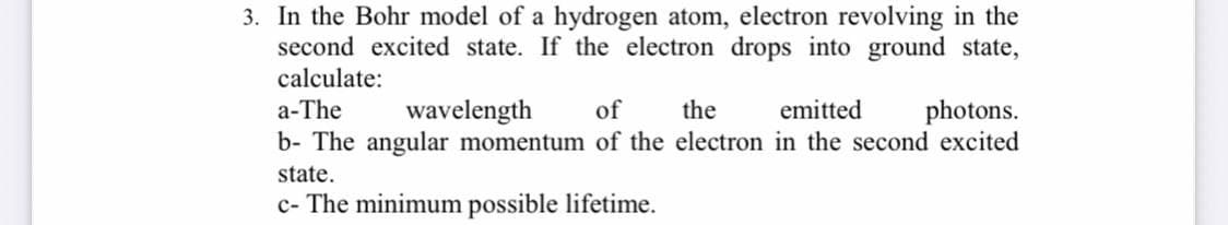 3. In the Bohr model of a hydrogen atom, electron revolving in the
second excited state. If the electron drops into ground state,
calculate:
photons.
b- The angular momentum of the electron in the second excited
a-The
wavelength
of
the
emitted
state.
c- The minimum possible lifetime.
