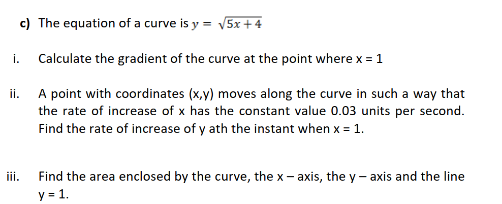 c) The equation of a curve is y = 5x + 4
i.
Calculate the gradient of the curve at the point where x = 1
A point with coordinates (x,y) moves along the curve in such a way that
the rate of increase of x has the constant value 0.03 units per second.
ii.
Find the rate of increase of y ath the instant when x = 1.
ii.
Find the area enclosed by the curve, the x - axis, the y - axis and the line
y = 1.
