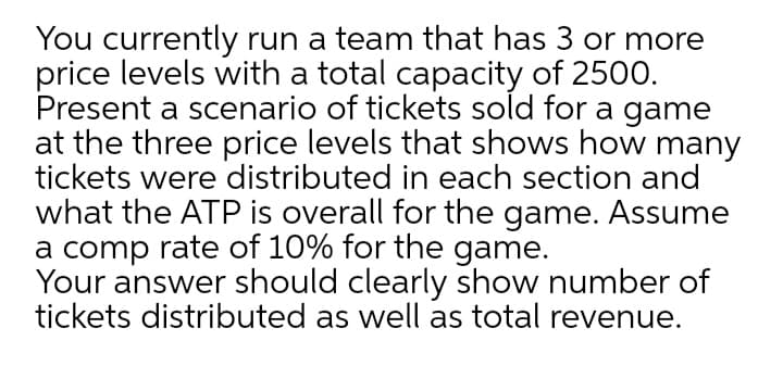 You currently run a team that has 3 or more
price levels with a total capacity of 2500.
Present a scenario of tickets sold for a game
at the three price levels that shows how many
tickets were distributed in each section and
what the ATP is overall for the game. Assume
a comp rate of 10% for the game.
Your answer should clearly show number of
tickets distributed as well as total revenue.
