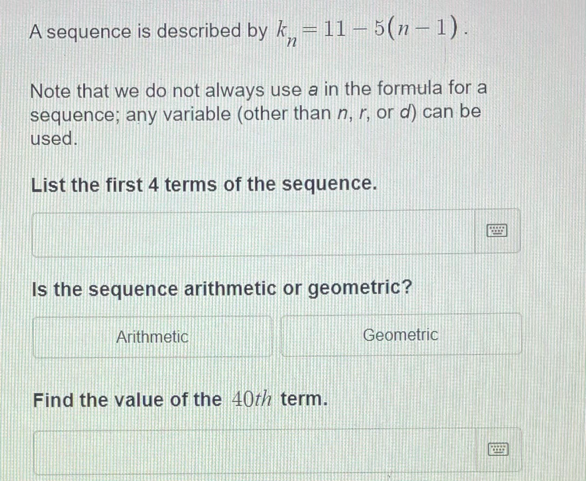 A sequence is described by k= 11–5(n- 1).
Note that we do not always use a in the formula for a
sequence; any variable (other than n, r, or d) can be
used.
List the first 4 terms of the sequence.
Is the sequence arithmetic or geometric?
Arithmetic
Geometric
Find the value of the 40th term.
國
